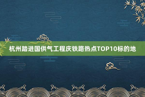 杭州踏进国供气工程庆铁路热点TOP10标的地